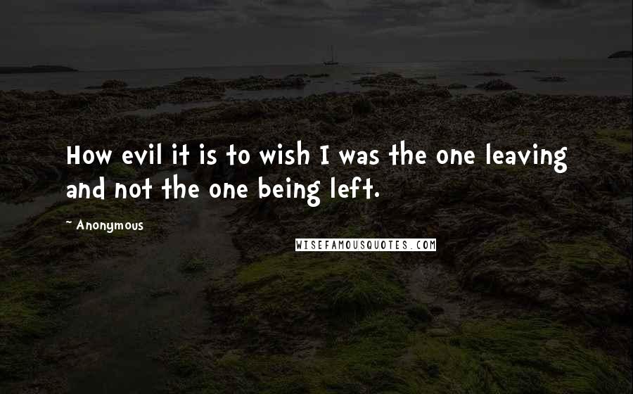 Anonymous Quotes: How evil it is to wish I was the one leaving and not the one being left.