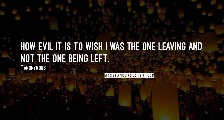 Anonymous Quotes: How evil it is to wish I was the one leaving and not the one being left.