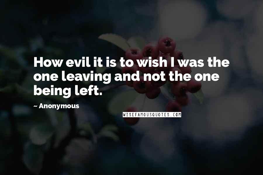 Anonymous Quotes: How evil it is to wish I was the one leaving and not the one being left.