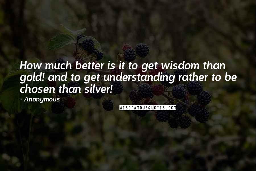 Anonymous Quotes: How much better is it to get wisdom than gold! and to get understanding rather to be chosen than silver!