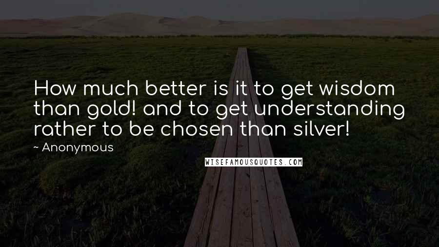 Anonymous Quotes: How much better is it to get wisdom than gold! and to get understanding rather to be chosen than silver!