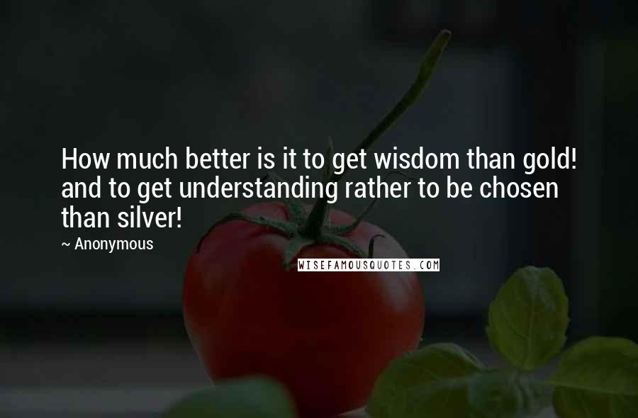 Anonymous Quotes: How much better is it to get wisdom than gold! and to get understanding rather to be chosen than silver!