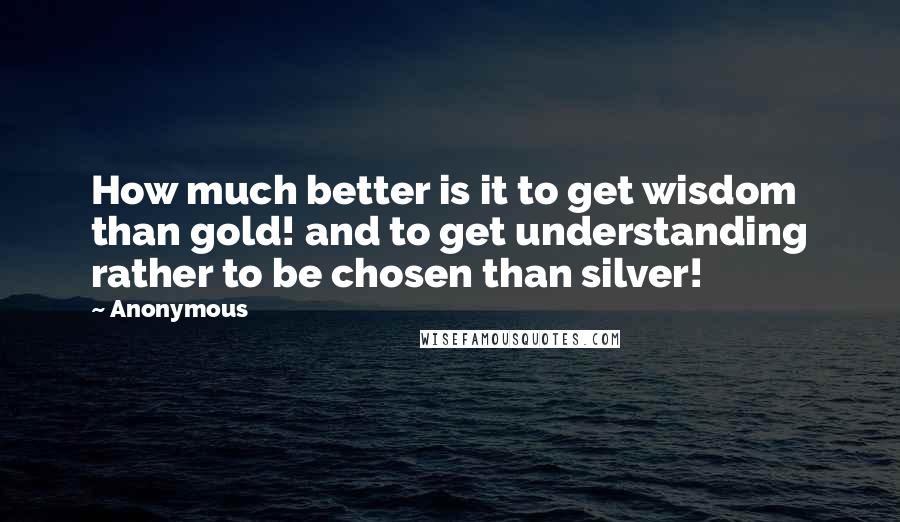 Anonymous Quotes: How much better is it to get wisdom than gold! and to get understanding rather to be chosen than silver!