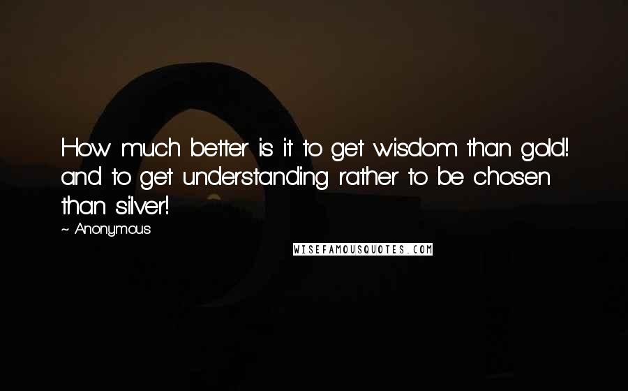 Anonymous Quotes: How much better is it to get wisdom than gold! and to get understanding rather to be chosen than silver!