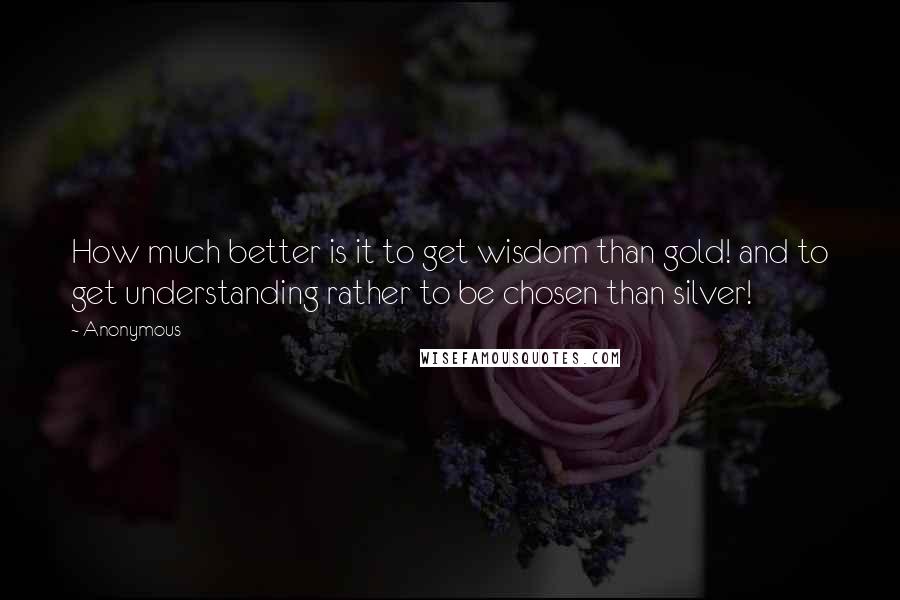 Anonymous Quotes: How much better is it to get wisdom than gold! and to get understanding rather to be chosen than silver!