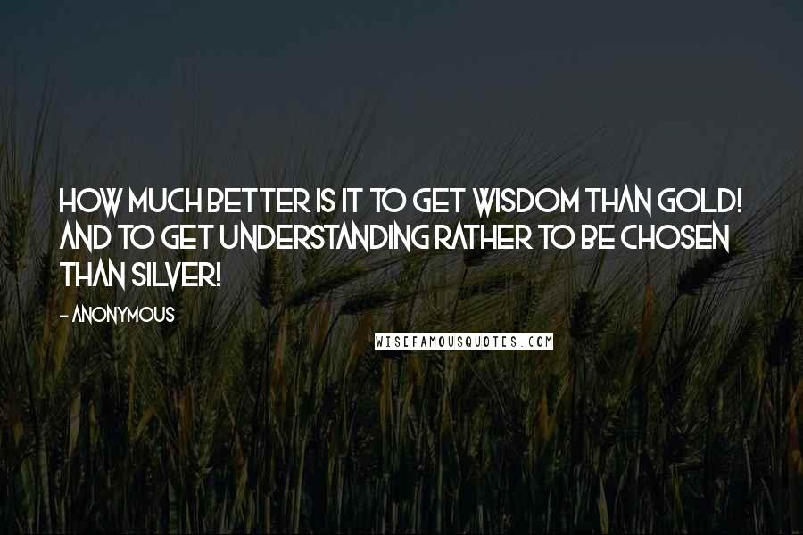 Anonymous Quotes: How much better is it to get wisdom than gold! and to get understanding rather to be chosen than silver!