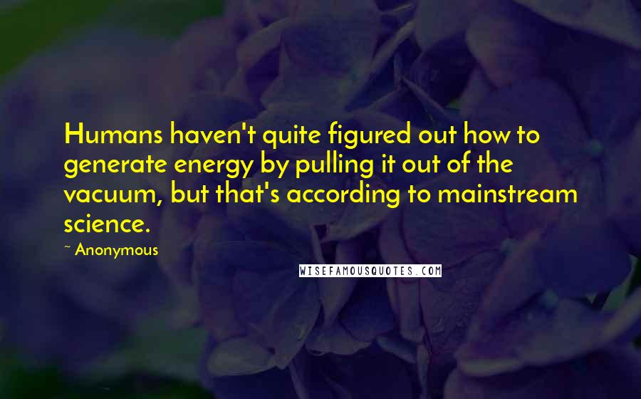 Anonymous Quotes: Humans haven't quite figured out how to generate energy by pulling it out of the vacuum, but that's according to mainstream science.