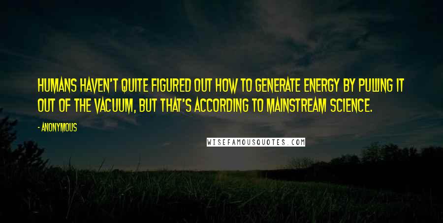 Anonymous Quotes: Humans haven't quite figured out how to generate energy by pulling it out of the vacuum, but that's according to mainstream science.