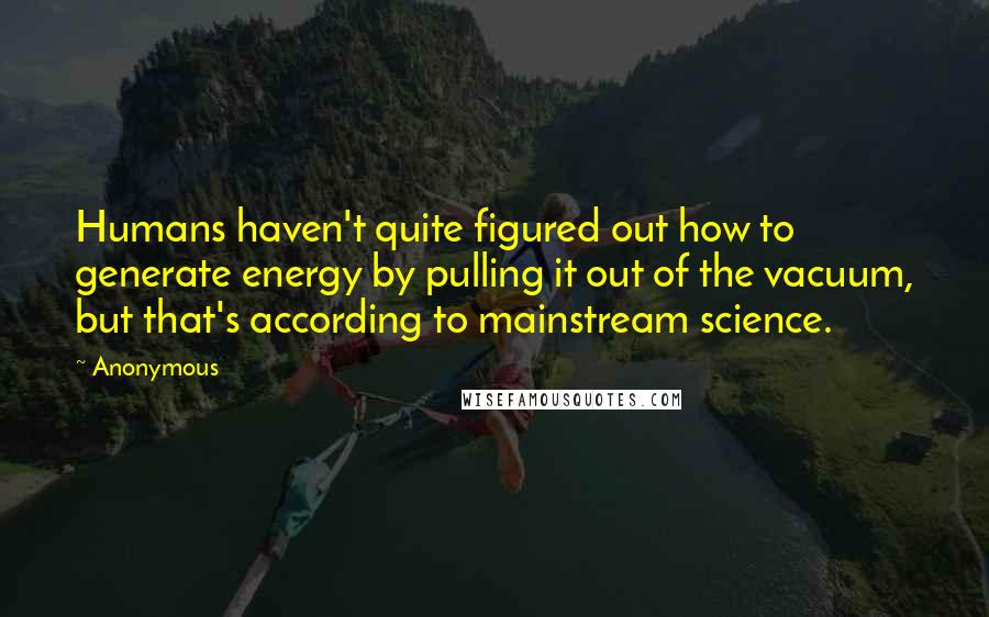 Anonymous Quotes: Humans haven't quite figured out how to generate energy by pulling it out of the vacuum, but that's according to mainstream science.