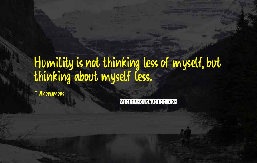 Anonymous Quotes: Humility is not thinking less of myself, but thinking about myself less.