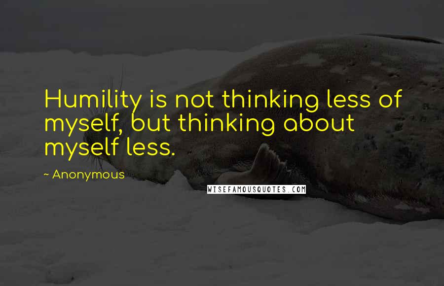 Anonymous Quotes: Humility is not thinking less of myself, but thinking about myself less.