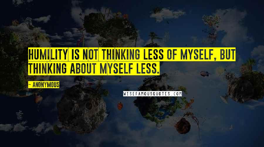 Anonymous Quotes: Humility is not thinking less of myself, but thinking about myself less.