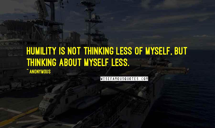 Anonymous Quotes: Humility is not thinking less of myself, but thinking about myself less.