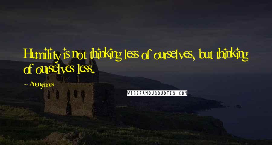 Anonymous Quotes: Humility is not thinking less of ourselves, but thinking of ourselves less.