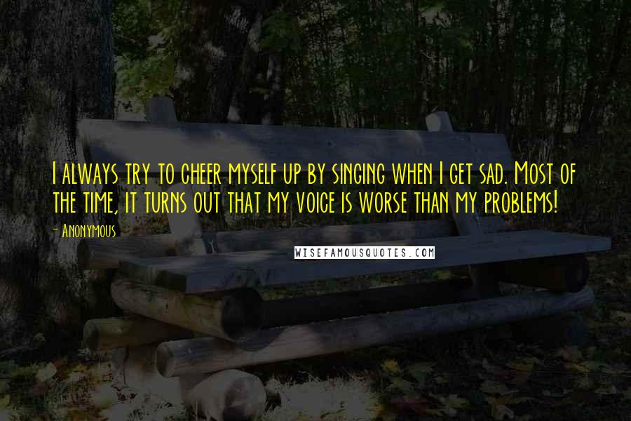 Anonymous Quotes: I always try to cheer myself up by singing when I get sad. Most of the time, it turns out that my voice is worse than my problems!