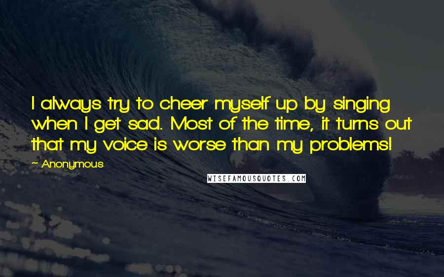 Anonymous Quotes: I always try to cheer myself up by singing when I get sad. Most of the time, it turns out that my voice is worse than my problems!