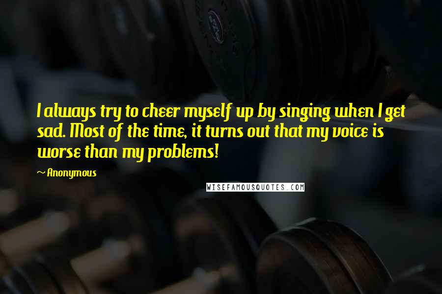 Anonymous Quotes: I always try to cheer myself up by singing when I get sad. Most of the time, it turns out that my voice is worse than my problems!