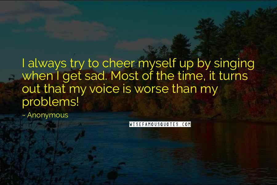 Anonymous Quotes: I always try to cheer myself up by singing when I get sad. Most of the time, it turns out that my voice is worse than my problems!