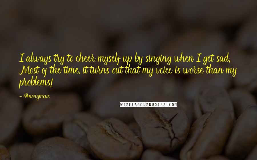 Anonymous Quotes: I always try to cheer myself up by singing when I get sad. Most of the time, it turns out that my voice is worse than my problems!