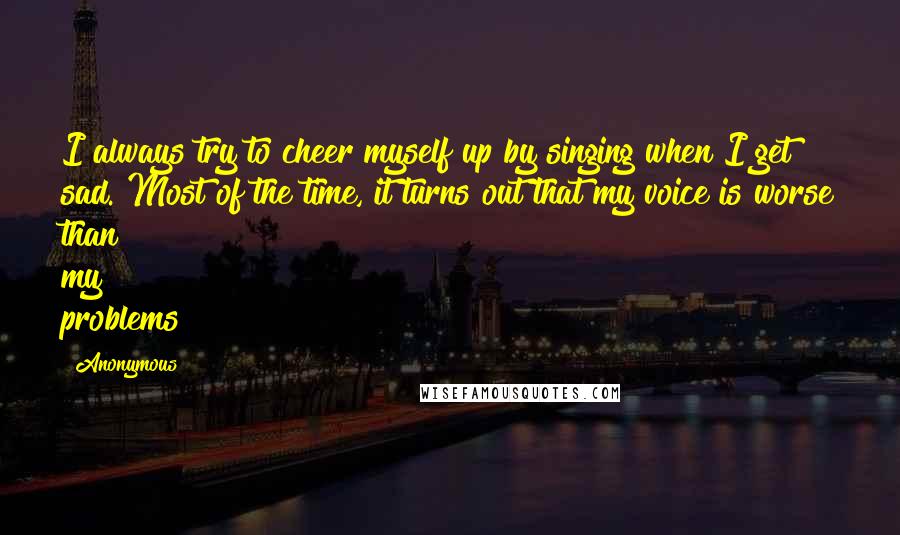 Anonymous Quotes: I always try to cheer myself up by singing when I get sad. Most of the time, it turns out that my voice is worse than my problems!