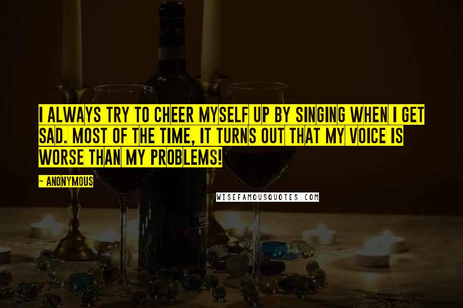 Anonymous Quotes: I always try to cheer myself up by singing when I get sad. Most of the time, it turns out that my voice is worse than my problems!