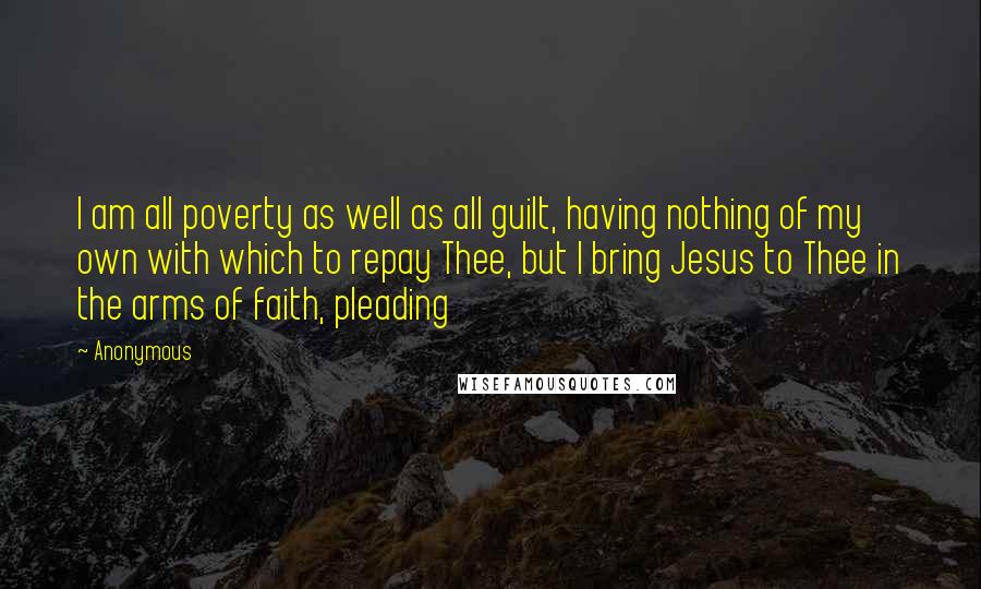 Anonymous Quotes: I am all poverty as well as all guilt, having nothing of my own with which to repay Thee, but I bring Jesus to Thee in the arms of faith, pleading
