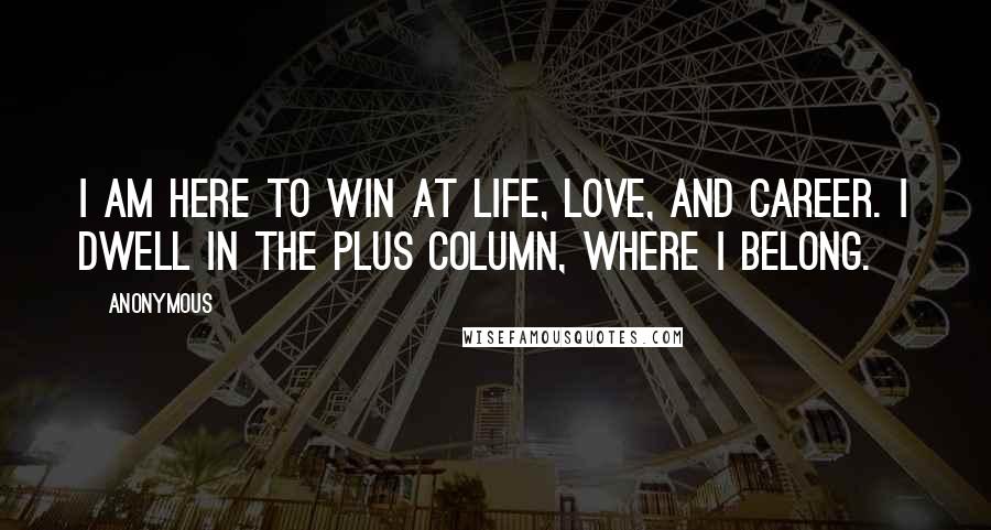 Anonymous Quotes: I am here to win at life, love, and career. I dwell in the plus column, where I belong.