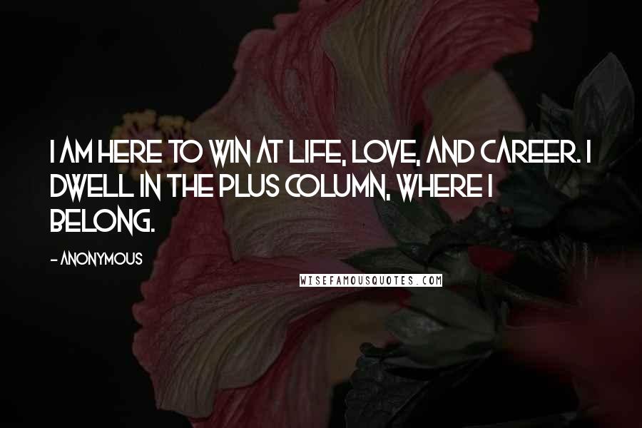 Anonymous Quotes: I am here to win at life, love, and career. I dwell in the plus column, where I belong.