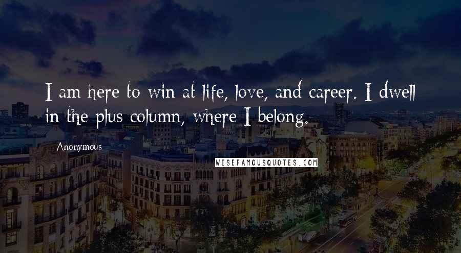 Anonymous Quotes: I am here to win at life, love, and career. I dwell in the plus column, where I belong.