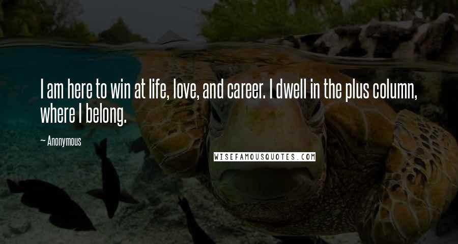 Anonymous Quotes: I am here to win at life, love, and career. I dwell in the plus column, where I belong.