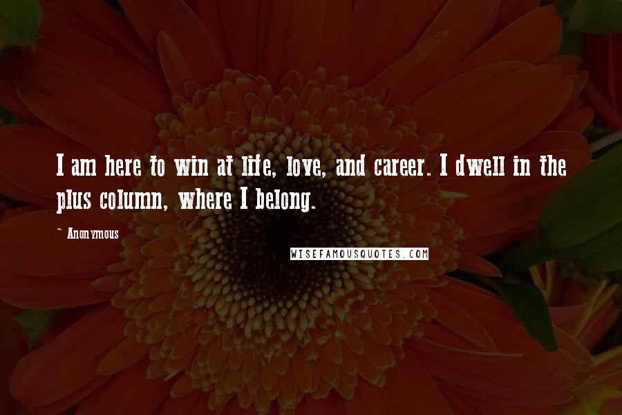 Anonymous Quotes: I am here to win at life, love, and career. I dwell in the plus column, where I belong.