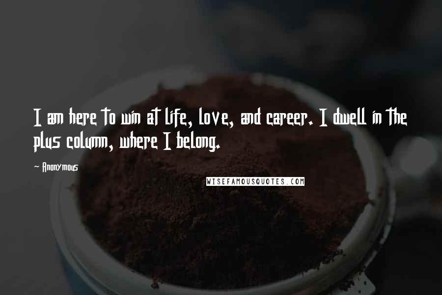 Anonymous Quotes: I am here to win at life, love, and career. I dwell in the plus column, where I belong.