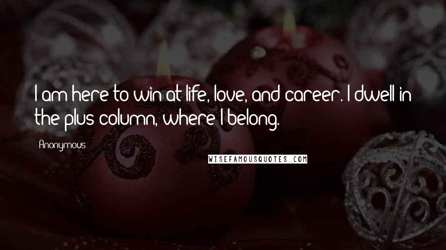 Anonymous Quotes: I am here to win at life, love, and career. I dwell in the plus column, where I belong.