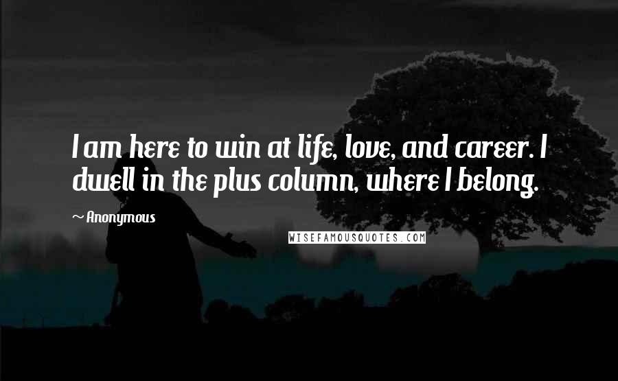 Anonymous Quotes: I am here to win at life, love, and career. I dwell in the plus column, where I belong.