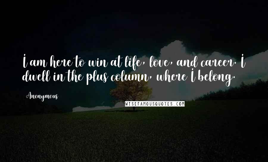 Anonymous Quotes: I am here to win at life, love, and career. I dwell in the plus column, where I belong.