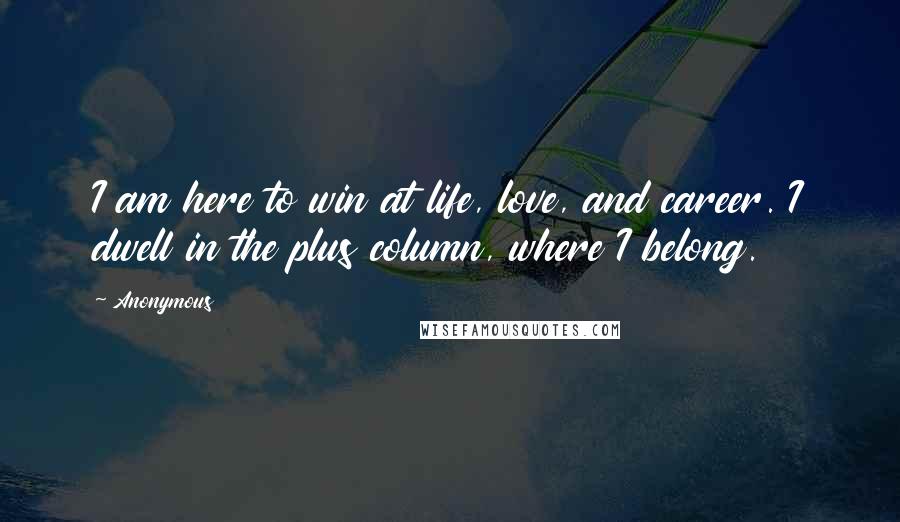 Anonymous Quotes: I am here to win at life, love, and career. I dwell in the plus column, where I belong.