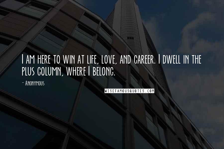Anonymous Quotes: I am here to win at life, love, and career. I dwell in the plus column, where I belong.