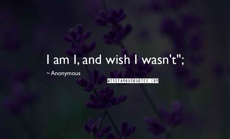 Anonymous Quotes: I am I, and wish I wasn't";