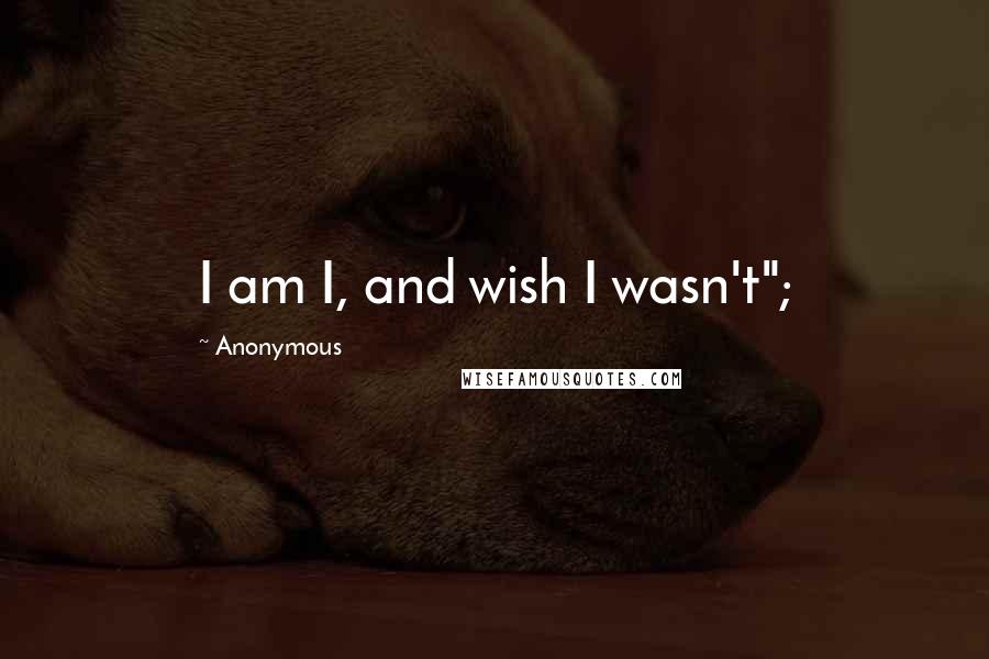 Anonymous Quotes: I am I, and wish I wasn't";