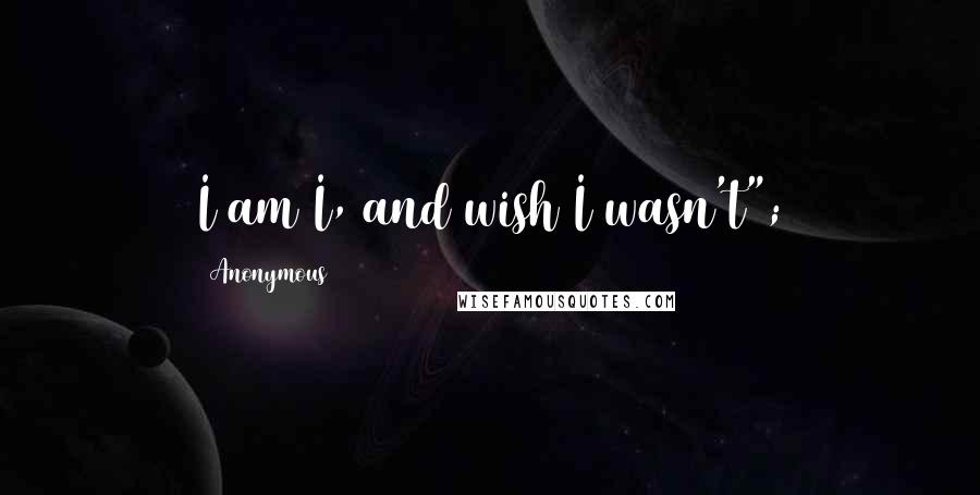 Anonymous Quotes: I am I, and wish I wasn't";