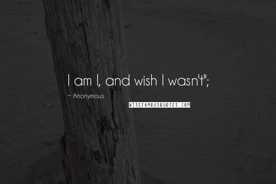 Anonymous Quotes: I am I, and wish I wasn't";