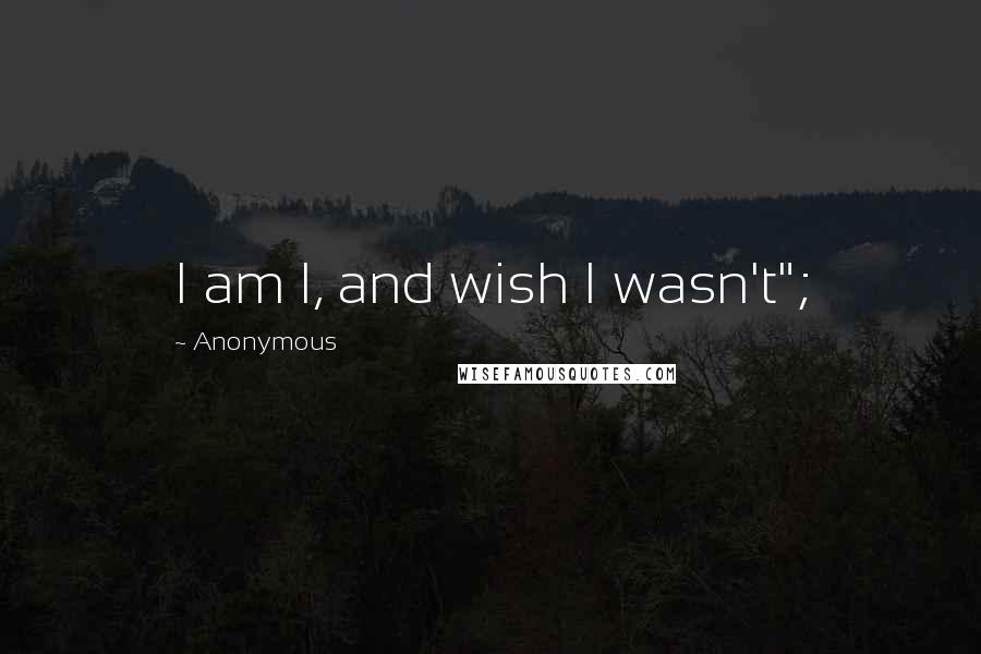 Anonymous Quotes: I am I, and wish I wasn't";