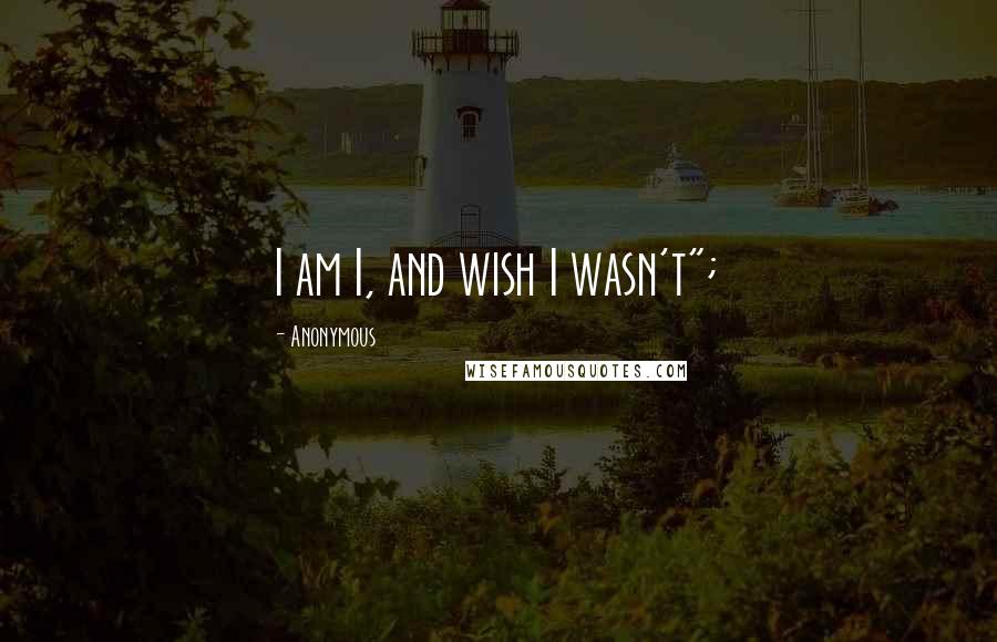 Anonymous Quotes: I am I, and wish I wasn't";