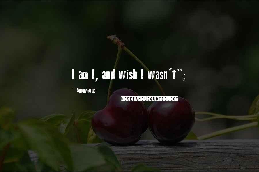 Anonymous Quotes: I am I, and wish I wasn't";