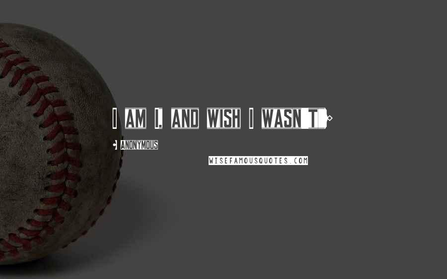 Anonymous Quotes: I am I, and wish I wasn't";