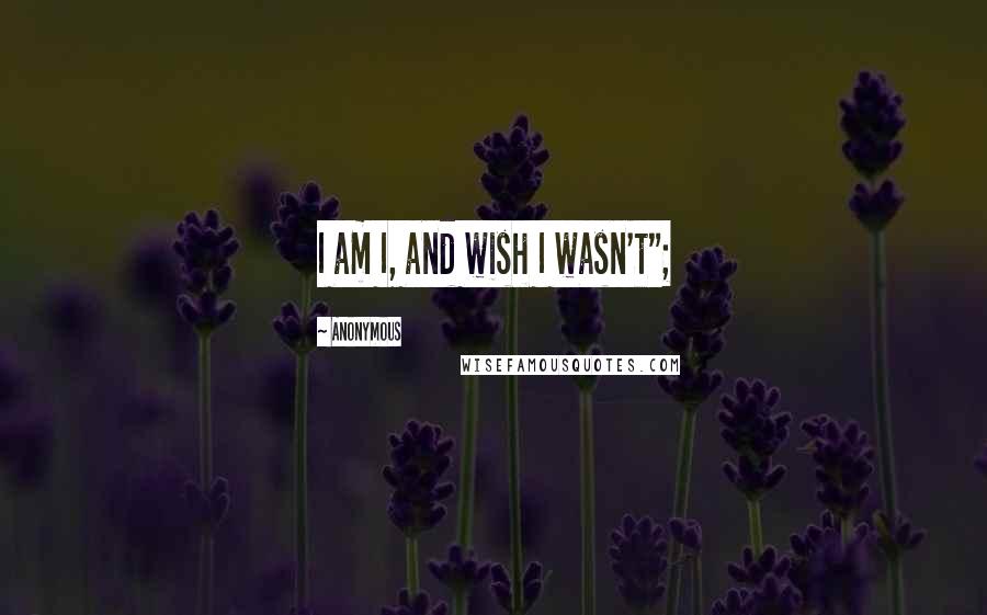 Anonymous Quotes: I am I, and wish I wasn't";