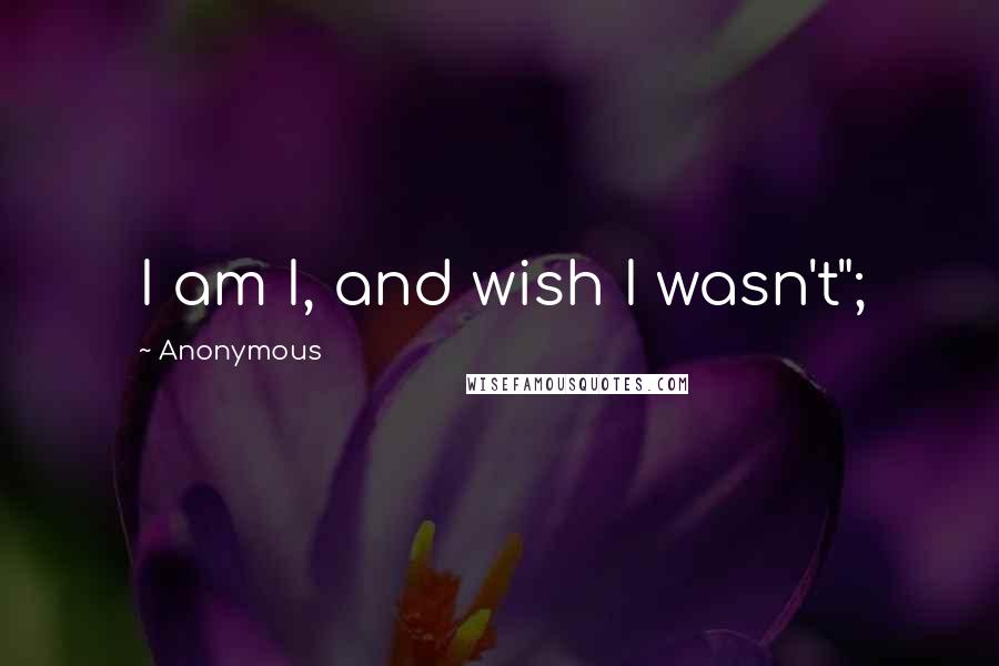 Anonymous Quotes: I am I, and wish I wasn't";