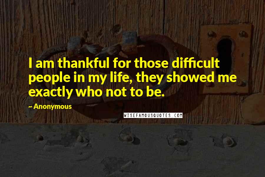 Anonymous Quotes: I am thankful for those difficult people in my life, they showed me exactly who not to be.