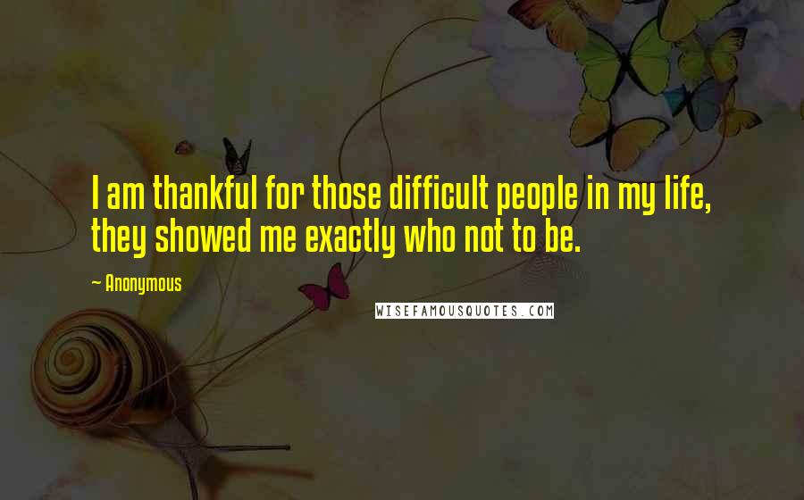 Anonymous Quotes: I am thankful for those difficult people in my life, they showed me exactly who not to be.