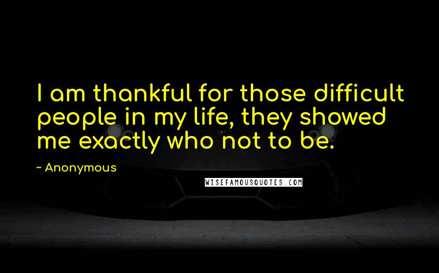 Anonymous Quotes: I am thankful for those difficult people in my life, they showed me exactly who not to be.